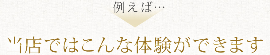 例えば…当店ではこんな体験ができます